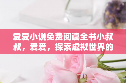 爱爱小说免费阅读全书小叔叔，爱爱，探索虚拟世界的无限可能
