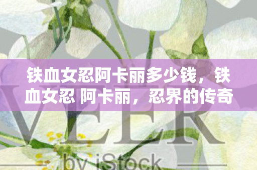 铁血女忍阿卡丽多少钱，铁血女忍 阿卡丽，忍界的传奇