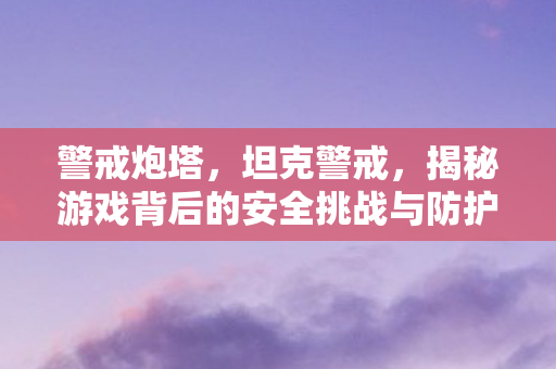 警戒炮塔，坦克警戒，揭秘游戏背后的安全挑战与防护措施
