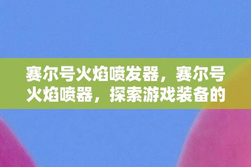 赛尔号火焰喷发器,赛尔号火焰喷器,探索游戏装备的魅力与策略 赛尔号火焰喷发器,赛尔号火焰喷器,探索游戏装备的魅力与策略