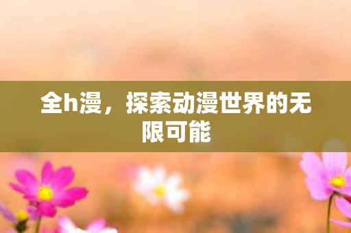 全h漫，探索动漫世界的无限可能