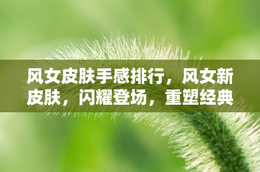 风女皮肤手感排行，风女新皮肤，闪耀登场，重塑经典！