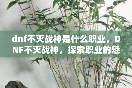 dnf不灭战神是什么职业,DNF不灭战神,探索职业的魅力与成长之路 dnf不灭战神是什么职业,DNF不灭战神,探索职业的魅力与成长之路
