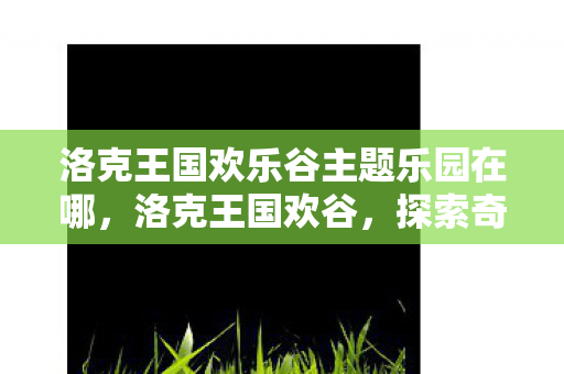 洛克王国欢乐谷主题乐园在哪,洛克王国欢谷,探索奇幻王国的奇妙之旅 洛克王国欢乐谷主题乐园在哪,洛克王国欢谷,探索奇幻王国的奇妙之旅