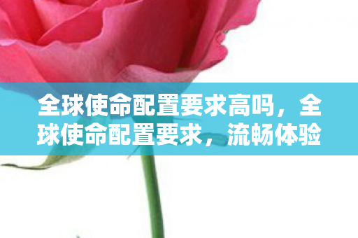 全球使命配置要求高吗,全球使命配置要求,流畅体验,畅享未来战争 全球使命配置要求高吗,全球使命配置要求,流畅体验,畅享未来战争