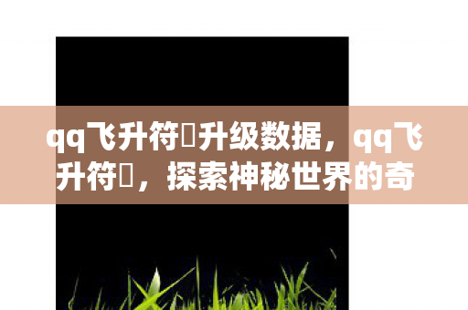 qq飞升符箓升级数据,qq飞升符箓,探索神秘世界的奇幻之旅 qq飞升符箓升级数据,qq飞升符箓,探索神秘世界的奇幻之旅