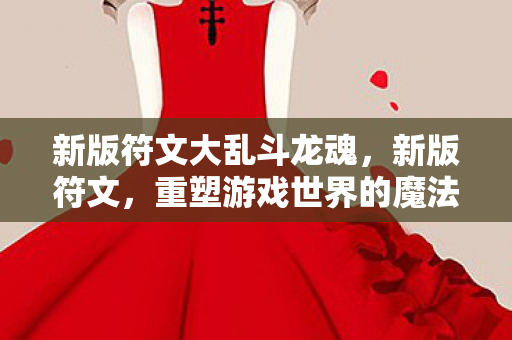 新版符文大乱斗龙魂,新版符文,重塑游戏世界的魔法 新版符文大乱斗龙魂,新版符文,重塑游戏世界的魔法
