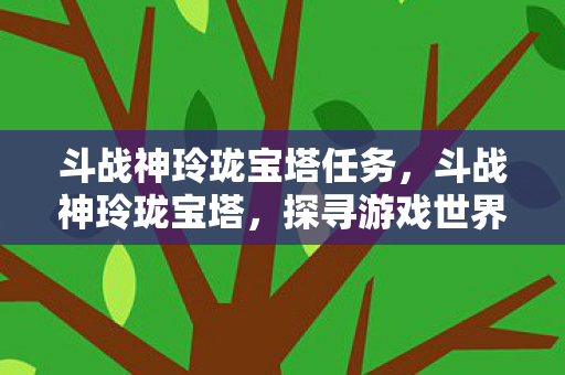 斗战神玲珑宝塔任务,斗战神玲珑宝塔,探寻游戏世界的奇幻之旅 斗战神玲珑宝塔任务,斗战神玲珑宝塔,探寻游戏世界的奇幻之旅