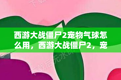 西游大战僵尸2宠物气球怎么用,西游大战僵尸2,宠物气系统深度解析 西游大战僵尸2宠物气球怎么用,西游大战僵尸2,宠物气系统深度解析