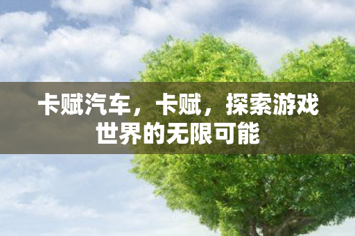 卡赋汽车,卡赋,探索游戏世界的无限可能 卡赋汽车,卡赋,探索游戏世界的无限可能