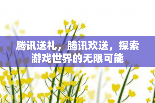 腾讯送礼，腾讯欢送，探索游戏世界的无限可能
