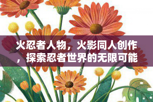 火忍者人物,火影同人创作,探索忍者世界的无限可能 火忍者人物,火影同人创作,探索忍者世界的无限可能