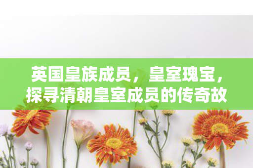 英国皇族成员,皇室瑰宝,探寻清朝皇室成员的传奇故事 英国皇族成员,皇室瑰宝,探寻清朝皇室成员的传奇故事