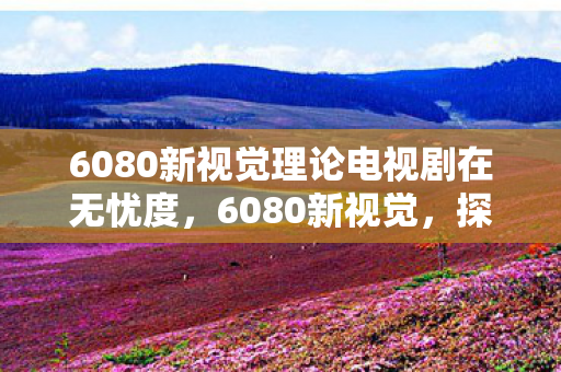 6080新视觉理论电视剧在无忧度,6080新视觉,探索高清影视的无限可能 6080新视觉理论电视剧在无忧度,6080新视觉,探索高清影视的无限可能