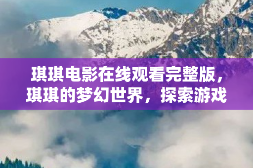琪琪电影在线观看完整版,琪琪的梦幻世界,探索游戏乐趣的无限可能 琪琪电影在线观看完整版,琪琪的梦幻世界,探索游戏乐趣的无限可能