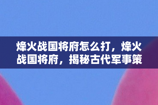 烽火战国将府怎么打,烽火战国将府,揭秘古代军事策略与将领智慧 烽火战国将府怎么打,烽火战国将府,揭秘古代军事策略与将领智慧