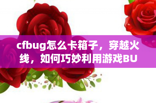 cfbug怎么卡箱子,穿越火线,如何巧妙利用游戏BUG cfbug怎么卡箱子,穿越火线,如何巧妙利用游戏BUG