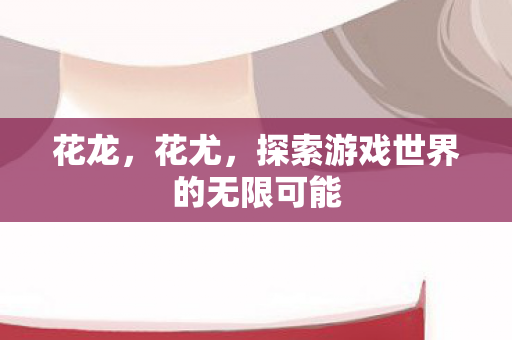 花龙,花尤,探索游戏世界的无限可能 花龙,花尤,探索游戏世界的无限可能