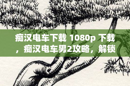 痴汉电车下载 1080p 下载,痴汉电车男2攻略,解锁隐藏剧情与角色互动技巧 痴汉电车下载 1080p 下载,痴汉电车男2攻略,解锁隐藏剧情与角色互动技巧