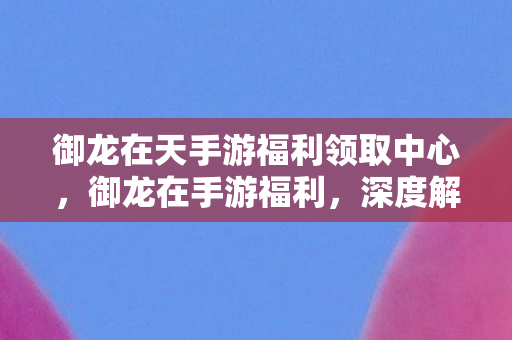 御龙在天手游福利领取中心,御龙在手游福利,深度解析游戏内丰厚奖励与活动 御龙在天手游福利领取中心,御龙在手游福利,深度解析游戏内丰厚奖励与活动