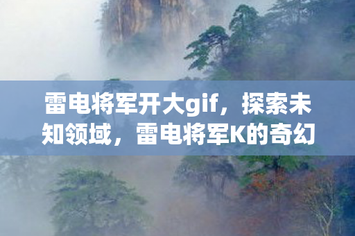 雷电将军开大gif，探索未知领域，雷电将军K的奇幻冒险之旅