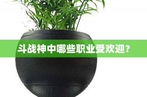 斗战神中哪些职业受欢迎? 斗战神中哪些职业受欢迎?