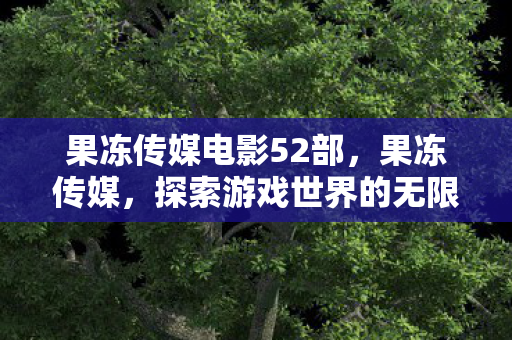 果冻传媒电影52部,果冻传媒,探索游戏世界的无限可能 果冻传媒电影52部,果冻传媒,探索游戏世界的无限可能