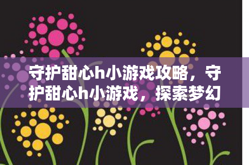 守护甜心h小游戏攻略,守护甜心h小游戏,探索梦幻世界的甜蜜冒险 守护甜心h小游戏攻略,守护甜心h小游戏,探索梦幻世界的甜蜜冒险