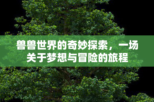 兽兽世界的奇妙探索,一场关于梦想与冒险的旅程 兽兽世界的奇妙探索,一场关于梦想与冒险的旅程