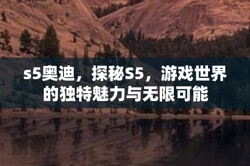 s5奥迪,探秘S5,游戏世界的独特魅力与无限可能 s5奥迪,探秘S5,游戏世界的独特魅力与无限可能
