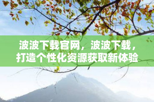 波波下载官网,波波下载,打造个性化资源获取新体验 波波下载官网,波波下载,打造个性化资源获取新体验