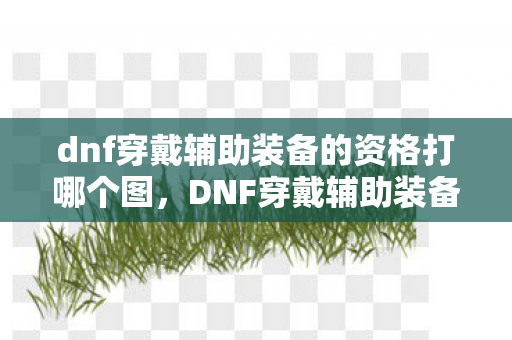 dnf穿戴辅助装备的资格打哪个图,DNF穿戴辅助装备的资格,解锁全新战斗体验 dnf穿戴辅助装备的资格打哪个图,DNF穿戴辅助装备的资格,解锁全新战斗体验