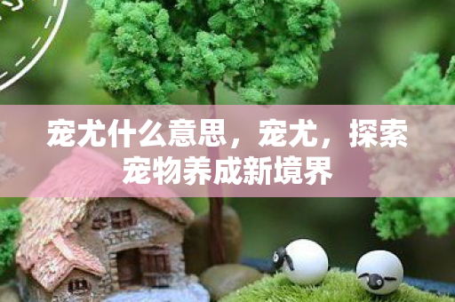 宠尤什么意思,宠尤,探索宠物养成新境界 宠尤什么意思,宠尤,探索宠物养成新境界