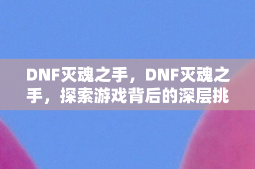 DNF灭魂之手,DNF灭魂之手,探索游戏背后的深层挑战与机遇 DNF灭魂之手,DNF灭魂之手,探索游戏背后的深层挑战与机遇