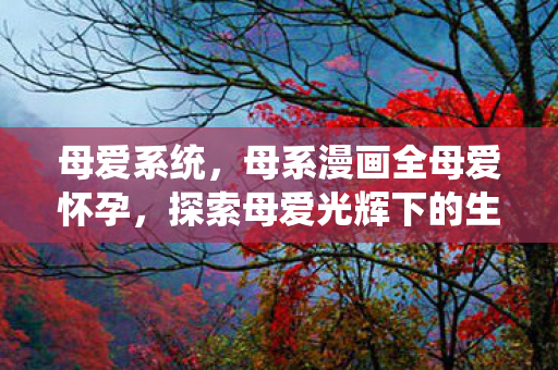 母爱系统,母系漫画全母爱怀孕,探索母爱光辉下的生命奇迹 母爱系统,母系漫画全母爱怀孕,探索母爱光辉下的生命奇迹
