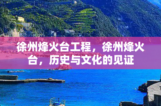 徐州烽火台工程,徐州烽火台,历史与文化的见证 徐州烽火台工程,徐州烽火台,历史与文化的见证