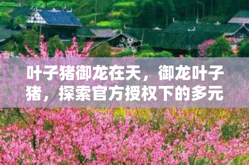 叶子猪御龙在天,御龙叶子猪,探索官方授权下的多元游戏体验 叶子猪御龙在天,御龙叶子猪,探索官方授权下的多元游戏体验