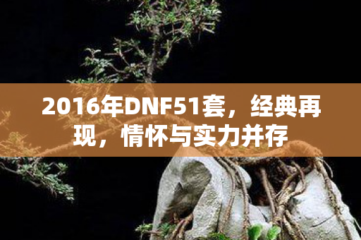 2016年DNF51套,经典再现,情怀与实力并存 2016年DNF51套,经典再现,情怀与实力并存