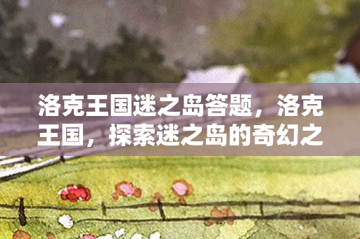 洛克王国迷之岛答题,洛克王国,探索迷之岛的奇幻之旅 洛克王国迷之岛答题,洛克王国,探索迷之岛的奇幻之旅