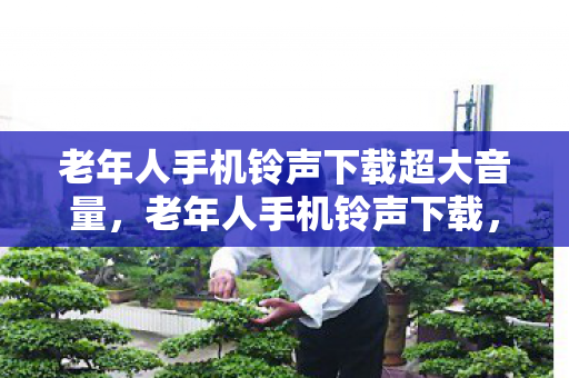 老年人手机铃声下载超大音量,老年人手机铃声下载,让音乐温暖每一个瞬间 老年人手机铃声下载超大音量,老年人手机铃声下载,让音乐温暖每一个瞬间