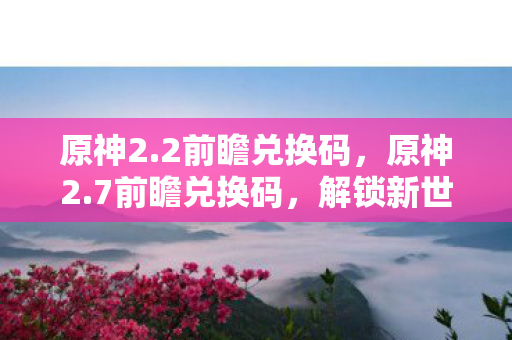 原神2.2前瞻兑换码,原神2.7前瞻兑换码,解锁新世界的钥匙 原神2.2前瞻兑换码,原神2.7前瞻兑换码,解锁新世界的钥匙