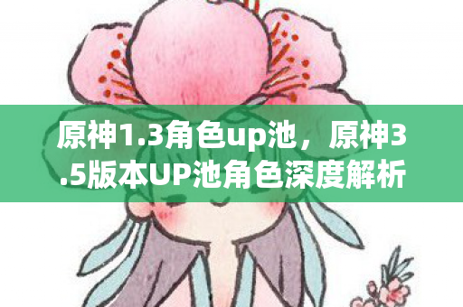 原神1.3角色up池，原神3.5版本UP池角色深度解析，新角色与复刻角色的选择与搭配
