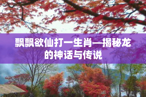 飘飘欲仙打一生肖—揭秘龙的神话与传说