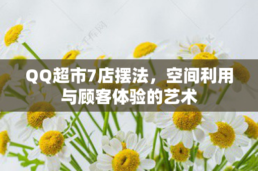 QQ超市7店摆法,空间利用与顾客体验的艺术 QQ超市7店摆法,空间利用与顾客体验的艺术