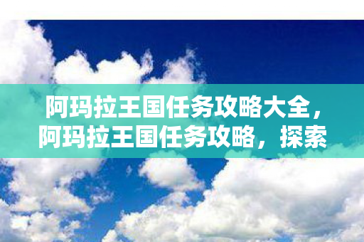 阿玛拉王国任务攻略大全,阿玛拉王国任务攻略,探索未知,解锁成就 阿玛拉王国任务攻略大全,阿玛拉王国任务攻略,探索未知,解锁成就