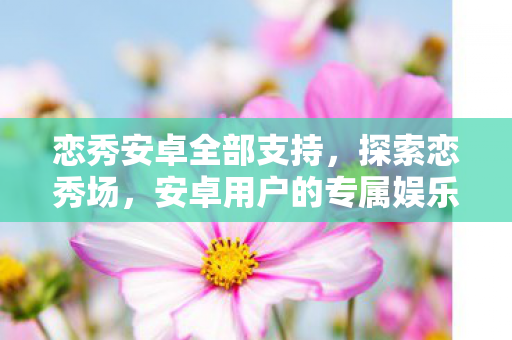 恋秀安卓全部支持，探索恋秀场，安卓用户的专属娱乐盛宴