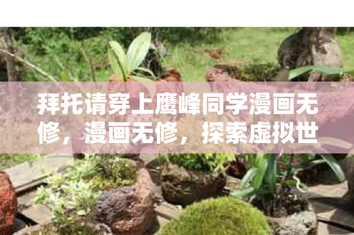 拜托请穿上鹰峰同学漫画无修,漫画无修,探索虚拟世界的无限可能 拜托请穿上鹰峰同学漫画无修,漫画无修,探索虚拟世界的无限可能