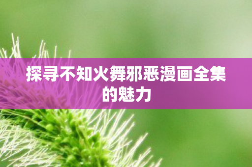 探寻不知火舞邪恶漫画全集的魅力 探寻不知火舞邪恶漫画全集的魅力