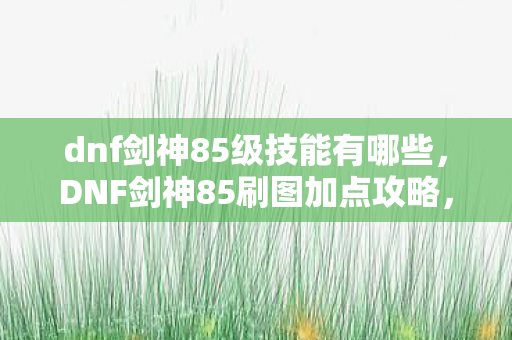 dnf剑神85级技能有哪些，DNF剑神85刷图加点攻略，打造高效战斗体验