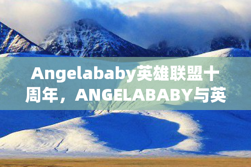 Angelababy英雄联盟十周年,ANGELABABY与英雄联盟,跨界合作的双赢局面 Angelababy英雄联盟十周年,ANGELABABY与英雄联盟,跨界合作的双赢局面